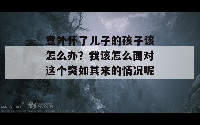 意外怀了儿子的孩子该怎么办？我该怎么面对这个突如其来的情况呢？  第1张