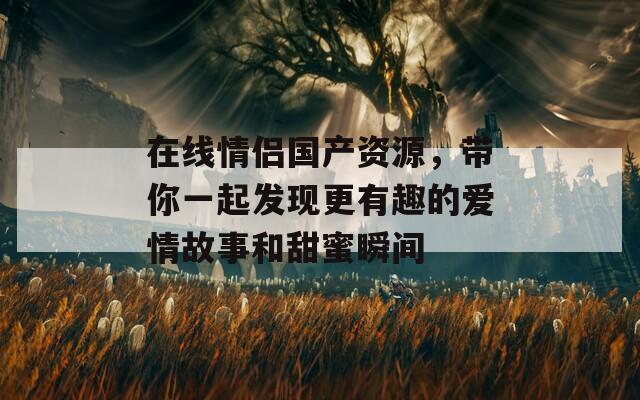 在线情侣国产资源，带你一起发现更有趣的爱情故事和甜蜜瞬间  第1张