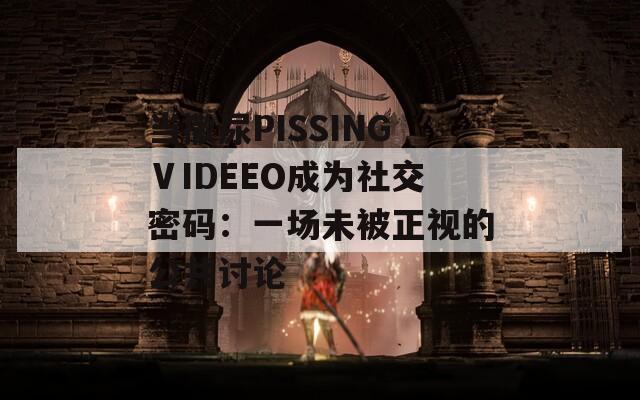 当撒尿PISSINGⅤIDEEO成为社交密码：一场未被正视的公共讨论