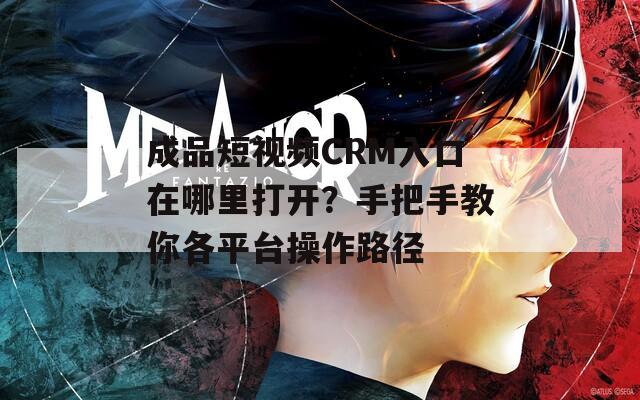 成品短视频CRM入口在哪里打开？手把手教你各平台操作路径