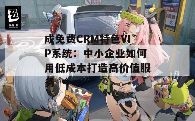 成免费CRM特色VIP系统：中小企业如何用低成本打造高价值服务