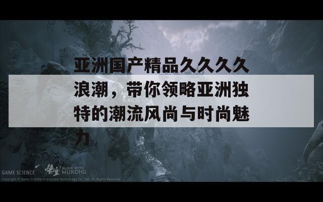 亚洲国产精品久久久久浪潮，带你领略亚洲独特的潮流风尚与时尚魅力