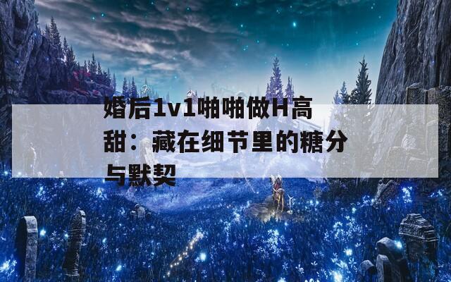 婚后1v1啪啪做H高甜：藏在细节里的糖分与默契