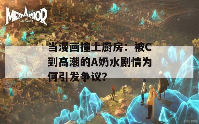 当漫画撞上厨房：被C到高潮的A奶水剧情为何引发争议？