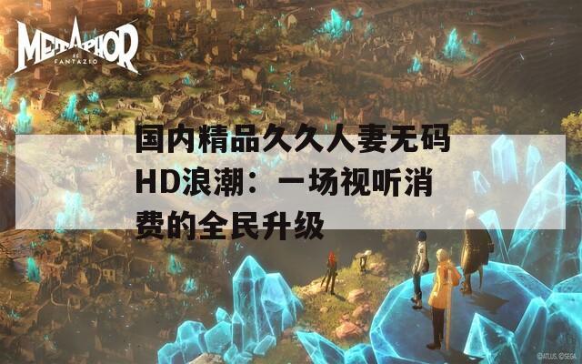 国内精品久久人妻无码HD浪潮：一场视听消费的全民升级  第1张