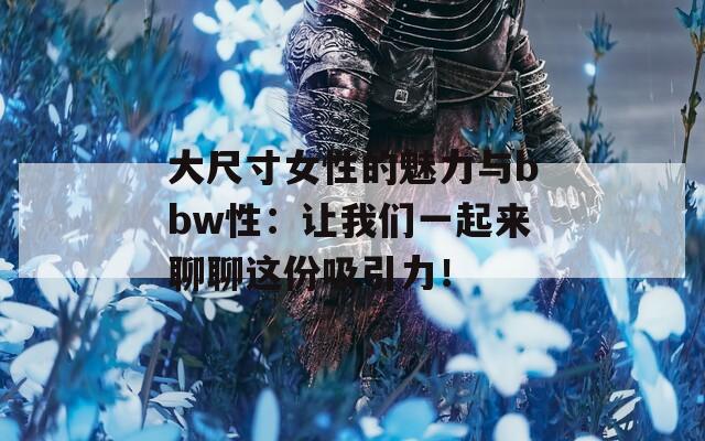 大尺寸女性的魅力与bbw性：让我们一起来聊聊这份吸引力！  第1张