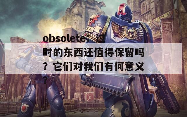 obsolete：过时的东西还值得保留吗？它们对我们有何意义？