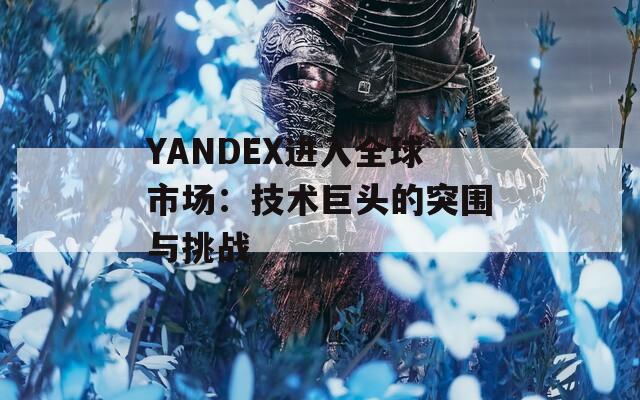 YANDEX进入全球市场：技术巨头的突围与挑战