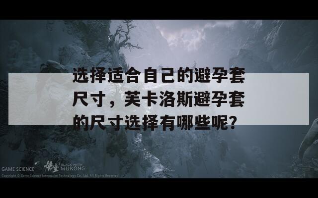 选择适合自己的避孕套尺寸，芙卡洛斯避孕套的尺寸选择有哪些呢？