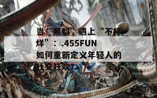 当“黑料”遇上“不打烊”：.455FUN如何重新定义年轻人的社交狂欢？  第1张