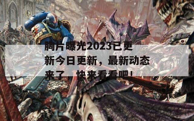 胸片曝光2023已更新今日更新，最新动态来了，快来看看吧！