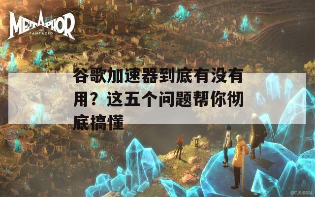 谷歌加速器到底有没有用？这五个问题帮你彻底搞懂