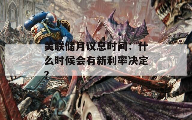 美联储月议息时间：什么时候会有新利率决定？