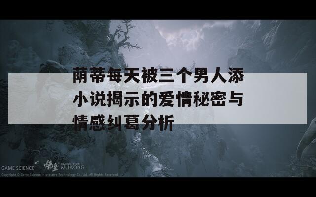 荫蒂每天被三个男人添小说揭示的爱情秘密与情感纠葛分析  第1张