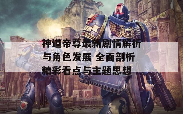 神道帝尊最新剧情解析与角色发展 全面剖析精彩看点与主题思想