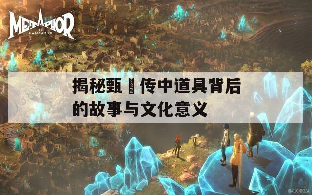 揭秘甄嬛传中道具背后的故事与文化意义