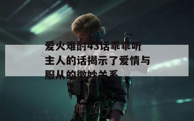 爱火难酎43话乖乖听主人的话揭示了爱情与服从的微妙关系