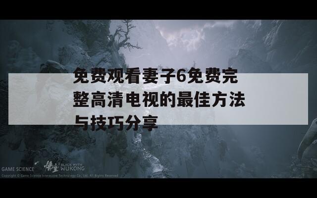 免费观看妻子6免费完整高清电视的最佳方法与技巧分享