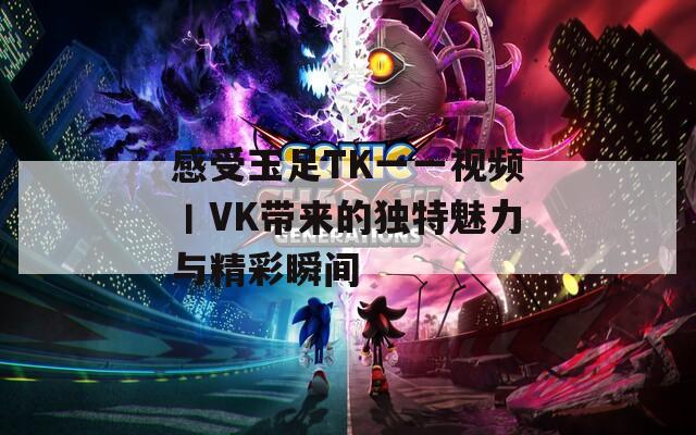 感受玉足TK一一视频丨VK带来的独特魅力与精彩瞬间  第1张