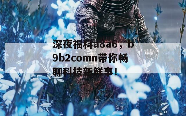 深夜福科a8a6，b9b2comn带你畅聊科技新鲜事！