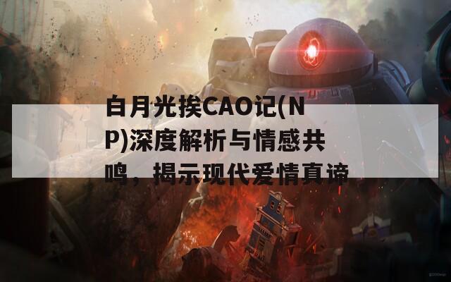 白月光挨CAO记(NP)深度解析与情感共鸣，揭示现代爱情真谛