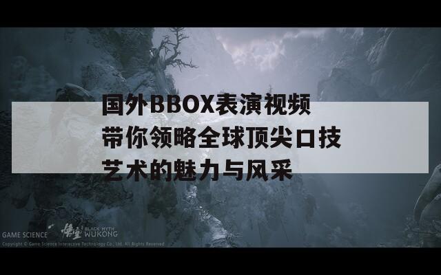 国外BBOX表演视频带你领略全球顶尖口技艺术的魅力与风采