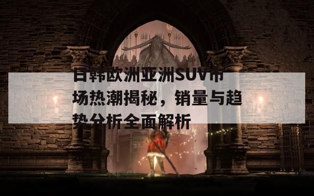 日韩欧洲亚洲SUV市场热潮揭秘，销量与趋势分析全面解析  第1张