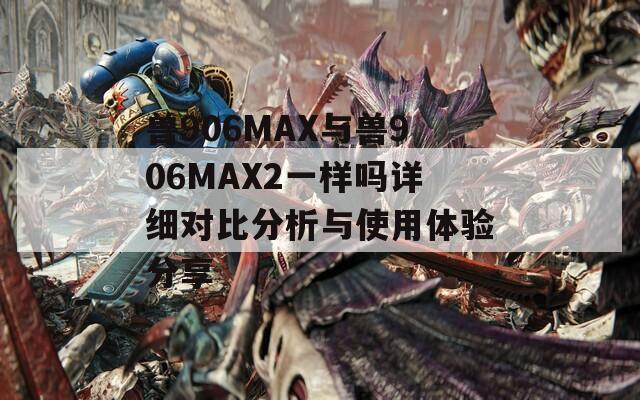 兽906MAX与兽906MAX2一样吗详细对比分析与使用体验分享