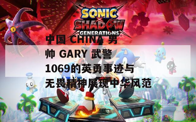 中国 CHINA 男帅 GARY 武警 1069的英勇事迹与无畏精神展现中华风范