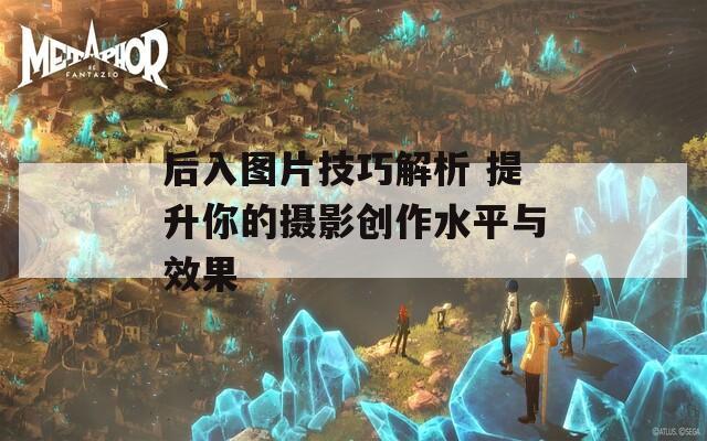 后入图片技巧解析 提升你的摄影创作水平与效果