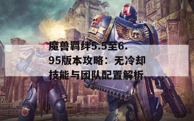 魔兽羁绊5.5至6.95版本攻略：无冷却技能与团队配置解析