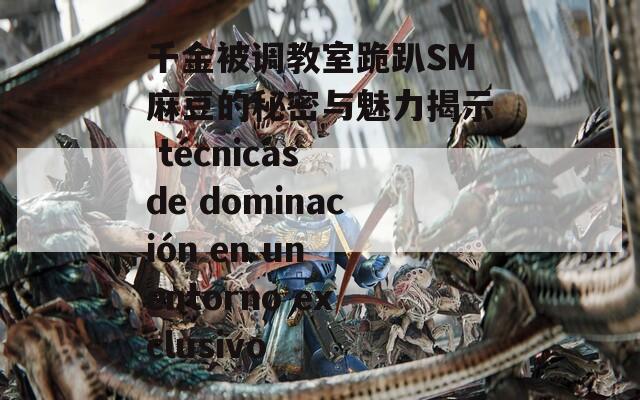 千金被调教室跪趴SM麻豆的秘密与魅力揭示 técnicas de dominación en un entorno exclusivo