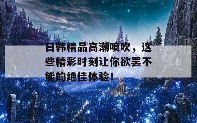 日韩精品高潮喷吹，这些精彩时刻让你欲罢不能的绝佳体验！