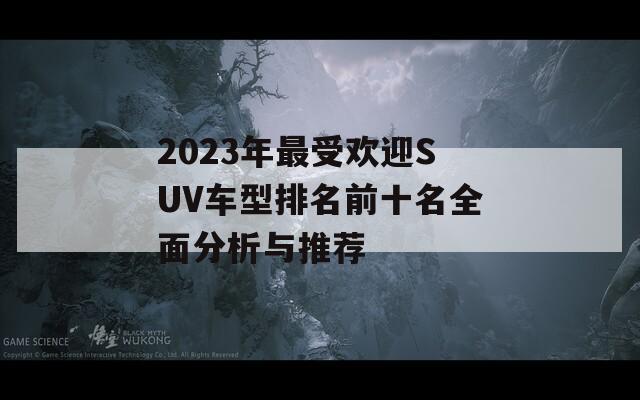 2023年最受欢迎SUV车型排名前十名全面分析与推荐