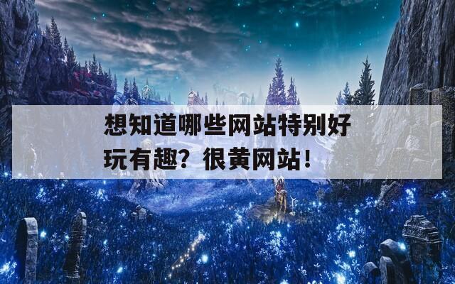 想知道哪些网站特别好玩有趣？很黄网站！