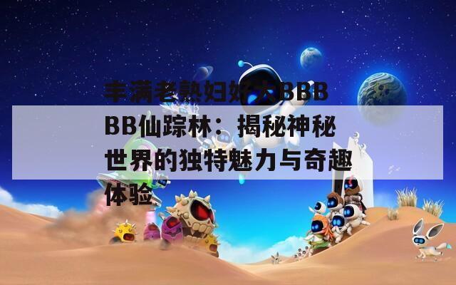 丰满老熟妇好大BBBBB仙踪林：揭秘神秘世界的独特魅力与奇趣体验