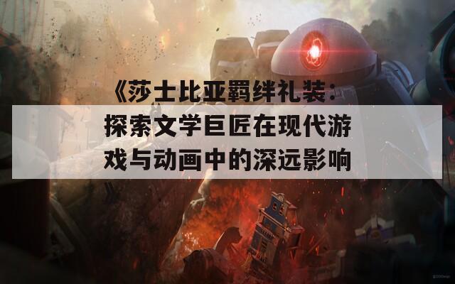 《莎士比亚羁绊礼装：探索文学巨匠在现代游戏与动画中的深远影响》