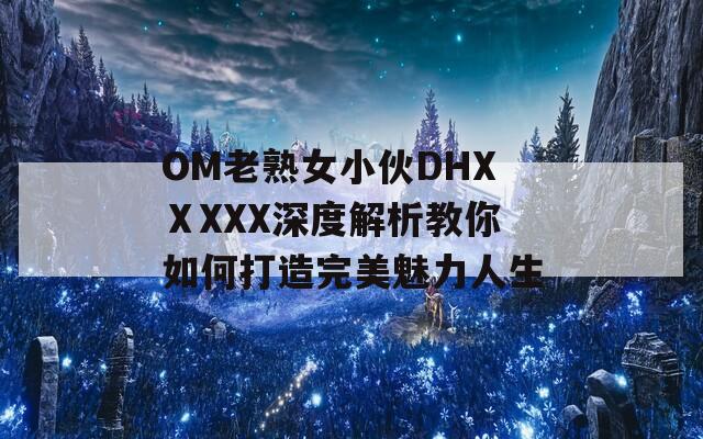 OM老熟女小伙DHXⅩXXX深度解析教你如何打造完美魅力人生