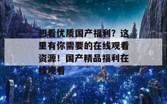 想看优质国产福利？这里有你需要的在线观看资源！国产精品福利在线观看