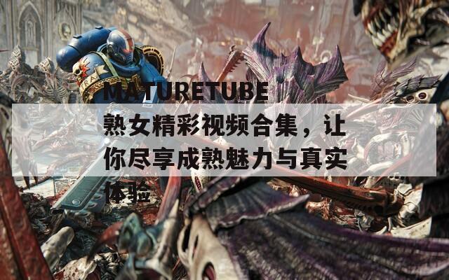 MATURETUBE熟女精彩视频合集，让你尽享成熟魅力与真实体验