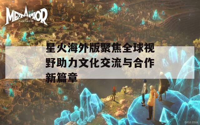 星火海外版聚焦全球视野助力文化交流与合作新篇章