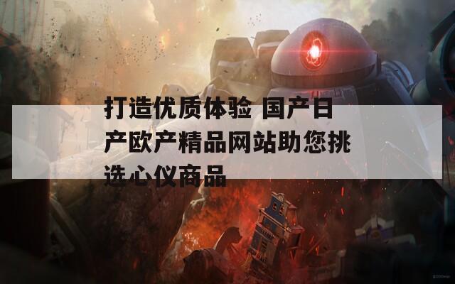 打造优质体验 国产日产欧产精品网站助您挑选心仪商品