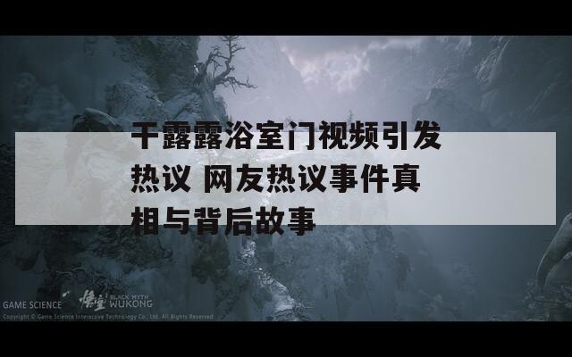 干露露浴室门视频引发热议 网友热议事件真相与背后故事