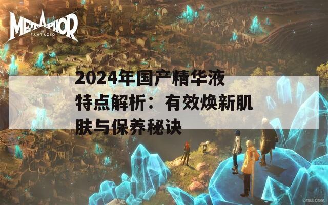 2024年国产精华液特点解析：有效焕新肌肤与保养秘诀  第1张