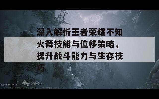 深入解析王者荣耀不知火舞技能与位移策略，提升战斗能力与生存技巧