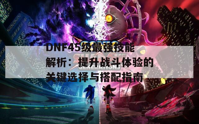 DNF45级最强技能解析：提升战斗体验的关键选择与搭配指南