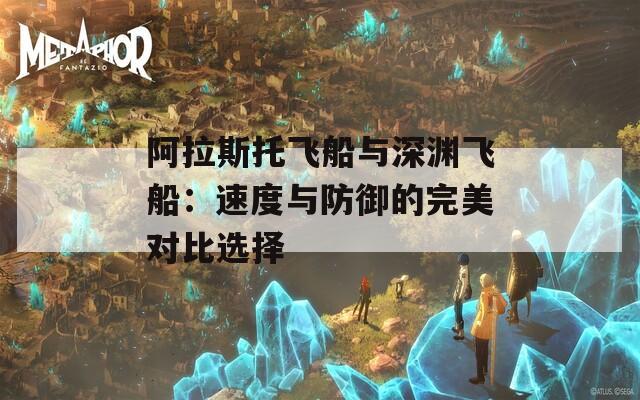 阿拉斯托飞船与深渊飞船：速度与防御的完美对比选择