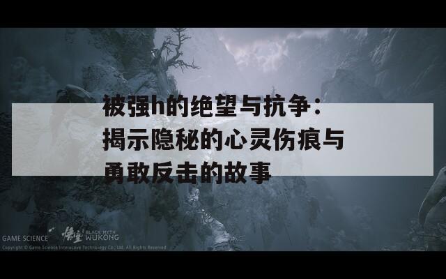 被强h的绝望与抗争：揭示隐秘的心灵伤痕与勇敢反击的故事