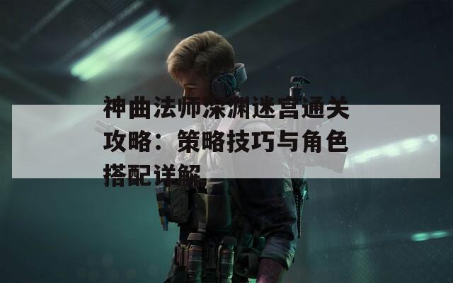 神曲法师深渊迷宫通关攻略：策略技巧与角色搭配详解