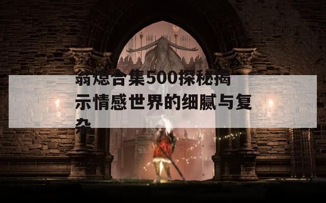 翁熄合集500探秘揭示情感世界的细腻与复杂